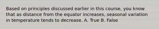 Based on principles discussed earlier in this course, you know that as distance from the equator increases, seasonal variation in temperature tends to decrease. A. True B. False