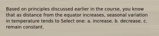 Based on principles discussed earlier in the course, you know that as distance from the equator increases, seasonal variation in temperature tends to Select one: a. increase. b. decrease. c. remain constant.