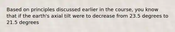 Based on principles discussed earlier in the course, you know that if the earth's axial tilt were to decrease from 23.5 degrees to 21.5 degrees