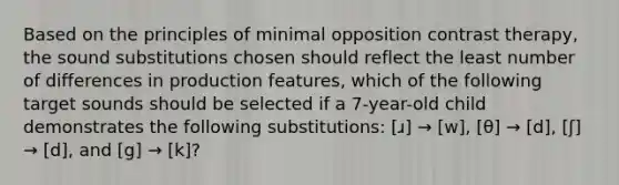 Based on the principles of minimal opposition contrast therapy, the sound substitutions chosen should reflect the least number of differences in production features, which of the following target sounds should be selected if a 7-year-old child demonstrates the following substitutions: [ɹ] → [w], [θ] → [d], [ʃ] → [d], and [g] → [k]?