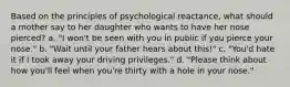 Based on the principles of psychological reactance, what should a mother say to her daughter who wants to have her nose pierced? a. "I won't be seen with you in public if you pierce your nose." b. "Wait until your father hears about this!" c. "You'd hate it if I took away your driving privileges." d. "Please think about how you'll feel when you're thirty with a hole in your nose."