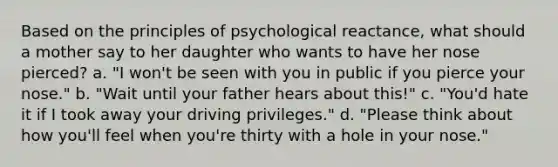 Based on the principles of psychological reactance, what should a mother say to her daughter who wants to have her nose pierced? a. "I won't be seen with you in public if you pierce your nose." b. "Wait until your father hears about this!" c. "You'd hate it if I took away your driving privileges." d. "Please think about how you'll feel when you're thirty with a hole in your nose."