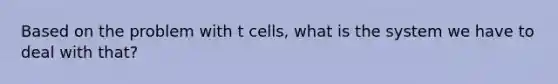 Based on the problem with t cells, what is the system we have to deal with that?