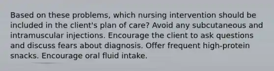 Based on these problems, which nursing intervention should be included in the client's plan of care? Avoid any subcutaneous and intramuscular injections. Encourage the client to ask questions and discuss fears about diagnosis. Offer frequent high-protein snacks. Encourage oral fluid intake.