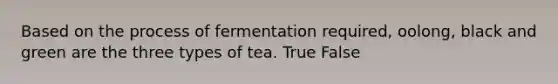 Based on the process of fermentation required, oolong, black and green are the three types of tea. True False