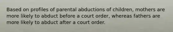 Based on profiles of parental abductions of children, mothers are more likely to abduct before a court order, whereas fathers are more likely to abduct after a court order.