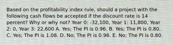 Based on the profitability index rule, should a project with the following cash flows be accepted if the discount rate is 14 percent? Why or why not? Year 0: -32,100, Year 1: 11,800, Year 2: 0, Year 3: 22,600 A. Yes; The PI is 0.96. B. Yes; The PI is 0.80. C. Yes; The PI is 1.08. D. No; The PI is 0.96. E. No; The PI is 0.80.