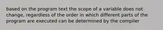 based on the program text the scope of a variable does not change, regardless of the order in which different parts of the program are executed can be determined by the compiler