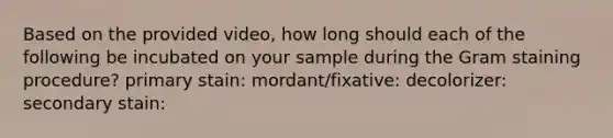 Based on the provided video, how long should each of the following be incubated on your sample during the Gram staining procedure? primary stain: mordant/fixative: decolorizer: secondary stain: