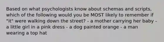 Based on what psychologists know about schemas and scripts, which of the following would you be MOST likely to remember if "it" were walking down the street? - a mother carrying her baby - a little girl in a pink dress - a dog painted orange - a man wearing a top hat