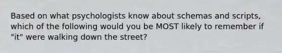 Based on what psychologists know about schemas and scripts, which of the following would you be MOST likely to remember if "it" were walking down the street?