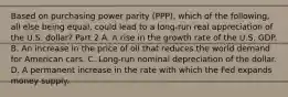 Based on purchasing power parity​ (PPP), which of the​ following, all else being​ equal, could lead to a​ long-run real appreciation of the U.S.​ dollar? Part 2 A. A rise in the growth rate of the U.S. GDP. B. An increase in the price of oil that reduces the world demand for American cars. C. ​Long-run nominal depreciation of the dollar. D. A permanent increase in the rate with which the Fed expands money supply.