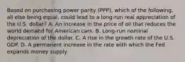 Based on purchasing power parity​ (PPP), which of the​ following, all else being​ equal, could lead to a​ long-run real appreciation of the U.S.​ dollar? A. An increase in the price of oil that reduces the world demand for American cars. B. Long-run nominal depreciation of the dollar. C. A rise in the growth rate of the U.S. GDP. D. A permanent increase in the rate with which the Fed expands money supply.