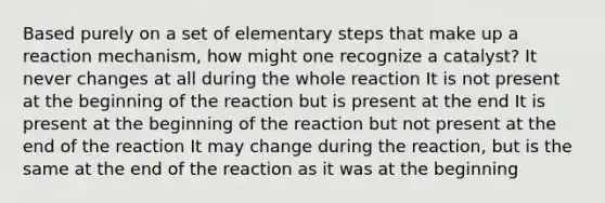 Based purely on a set of elementary steps that make up a reaction mechanism, how might one recognize a catalyst? It never changes at all during the whole reaction It is not present at the beginning of the reaction but is present at the end It is present at the beginning of the reaction but not present at the end of the reaction It may change during the reaction, but is the same at the end of the reaction as it was at the beginning