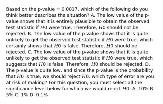 Based on the p-value = 0.0017, which of the following do you think better describes the situation? A. The low value of the p-value shows that it is entirely plausible to obtain the observed test statistic if 𝐻0 were true. Therefore, 𝐻0 should not be rejected. B. The low value of the p-value shows that it is quite unlikely to get the observed test statistic if 𝐻0 were true, which certainly shows that 𝐻0 is false. Therefore, 𝐻0 should be rejected. C. The low value of the p-value shows that it is quite unlikely to get the observed test statistic if 𝐻0 were true, which suggests that 𝐻0 is false. Therefore, 𝐻0 should be rejected. D. The p-value is quite low, and since the p-value is the probability that 𝐻0 is true, we should reject 𝐻0. which type of error are you at risk of making? For this question, you must select all the significance level below for which we would reject 𝐻0: A. 10% B. 5% C. 1% D. 0.1%