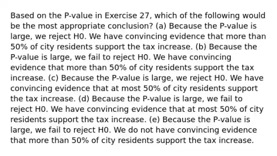 Based on the P-value in Exercise 27, which of the following would be the most appropriate conclusion? (a) Because the P-value is large, we reject H0. We have convincing evidence that more than 50% of city residents support the tax increase. (b) Because the P-value is large, we fail to reject H0. We have convincing evidence that more than 50% of city residents support the tax increase. (c) Because the P-value is large, we reject H0. We have convincing evidence that at most 50% of city residents support the tax increase. (d) Because the P-value is large, we fail to reject H0. We have convincing evidence that at most 50% of city residents support the tax increase. (e) Because the P-value is large, we fail to reject H0. We do not have convincing evidence that more than 50% of city residents support the tax increase.