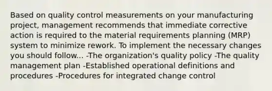 Based on quality control measurements on your manufacturing project, management recommends that immediate corrective action is required to the material requirements planning (MRP) system to minimize rework. To implement the necessary changes you should follow... -The organization's quality policy -The quality management plan -Established operational definitions and procedures -Procedures for integrated change control