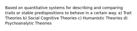 Based on quantitative systems for describing and comparing traits or stable predispositions to behave in a certain way. a) Trait Theories b) Social Cognitive Theories c) Humanistic Theories d) Psychoanalytic Theories