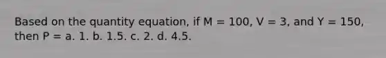 Based on the quantity equation, if M = 100, V = 3, and Y = 150, then P = a. 1. b. 1.5. c. 2. d. 4.5.