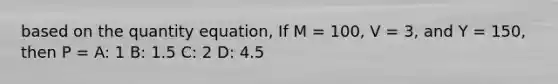 based on the quantity equation, If M = 100, V = 3, and Y = 150, then P = A: 1 B: 1.5 C: 2 D: 4.5