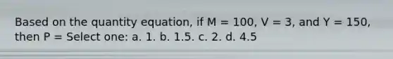 Based on the quantity equation, if M = 100, V = 3, and Y = 150, then P = Select one: a. 1. b. 1.5. c. 2. d. 4.5