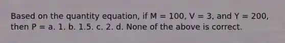 Based on the quantity equation, if M = 100, V = 3, and Y = 200, then P = a. 1. b. 1.5. c. 2. d. None of the above is correct.