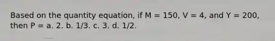 Based on the quantity equation, if M = 150, V = 4, and Y = 200, then P = a. 2. b. 1/3. c. 3. d. 1/2.