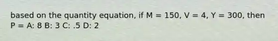 based on the quantity equation, if M = 150, V = 4, Y = 300, then P = A: 8 B: 3 C: .5 D: 2