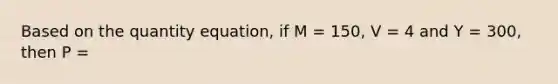 Based on the quantity equation, if M = 150, V = 4 and Y = 300, then P =