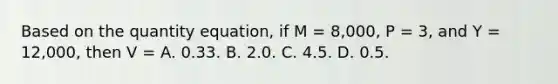 Based on the quantity equation, if M = 8,000, P = 3, and Y = 12,000, then V = A. 0.33. B. 2.0. C. 4.5. D. 0.5.