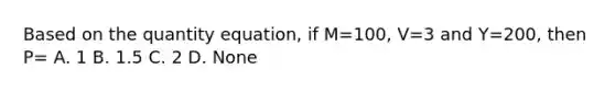 Based on the quantity equation, if M=100, V=3 and Y=200, then P= A. 1 B. 1.5 C. 2 D. None