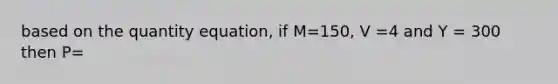 based on the quantity equation, if M=150, V =4 and Y = 300 then P=