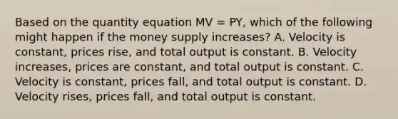 Based on the quantity equation MV = PY, which of the following might happen if the money supply increases? A. Velocity is constant, prices rise, and total output is constant. B. Velocity increases, prices are constant, and total output is constant. C. Velocity is constant, prices fall, and total output is constant. D. Velocity rises, prices fall, and total output is constant.