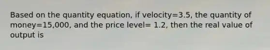 Based on the quantity equation, if velocity=3.5, the quantity of money=15,000, and the price level= 1.2, then the real value of output is