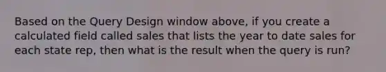 Based on the Query Design window above, if you create a calculated field called sales that lists the year to date sales for each state rep, then what is the result when the query is run?