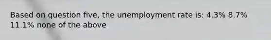 Based on question five, the unemployment rate is: 4.3% 8.7% 11.1% none of the above