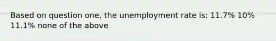 Based on question one, the unemployment rate is: 11.7% 10% 11.1% none of the above