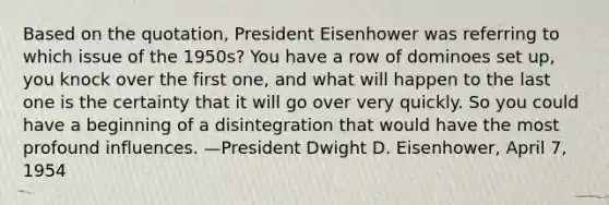 Based on the quotation, President Eisenhower was referring to which issue of the 1950s? You have a row of dominoes set up, you knock over the first one, and what will happen to the last one is the certainty that it will go over very quickly. So you could have a beginning of a disintegration that would have the most profound influences. —President Dwight D. Eisenhower, April 7, 1954