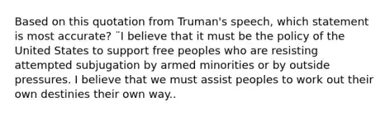 Based on this quotation from Truman's speech, which statement is most accurate? ¨I believe that it must be the policy of the United States to support free peoples who are resisting attempted subjugation by armed minorities or by outside pressures. I believe that we must assist peoples to work out their own destinies their own way..