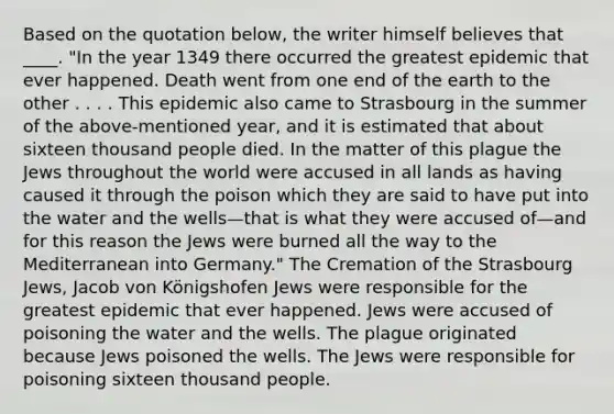 Based on the quotation below, the writer himself believes that ____. "In the year 1349 there occurred the greatest epidemic that ever happened. Death went from one end of the earth to the other . . . . This epidemic also came to Strasbourg in the summer of the above-mentioned year, and it is estimated that about sixteen thousand people died. In the matter of this plague the Jews throughout the world were accused in all lands as having caused it through the poison which they are said to have put into the water and the wells—that is what they were accused of—and for this reason the Jews were burned all the way to the Mediterranean into Germany." The Cremation of the Strasbourg Jews, Jacob von Königshofen Jews were responsible for the greatest epidemic that ever happened. Jews were accused of poisoning the water and the wells. The plague originated because Jews poisoned the wells. The Jews were responsible for poisoning sixteen thousand people.