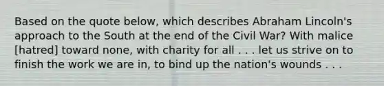 Based on the quote below, which describes Abraham Lincoln's approach to the South at the end of the Civil War? With malice [hatred] toward none, with charity for all . . . let us strive on to finish the work we are in, to bind up the nation's wounds . . .