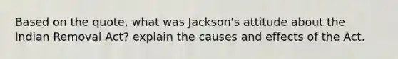 Based on the quote, what was Jackson's attitude about the Indian Removal Act? explain the causes and effects of the Act.