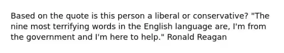 Based on the quote is this person a liberal or conservative? "The nine most terrifying words in the English language are, I'm from the government and I'm here to help." Ronald Reagan