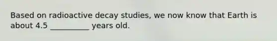 Based on radioactive decay studies, we now know that Earth is about 4.5 __________ years old.