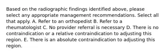 Based on the radiographic findings identified above, please select any appropriate management recommendations. Select all that apply. A. Refer to an orthopedist B. Refer to a rheumatologist C. No provider referral is necessary D. There is no contraindication or a relative contraindication to adjusting this region. E. There is an absolute contraindication to adjusting this region.