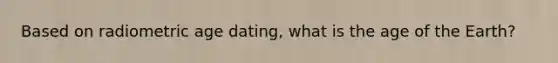 Based on radiometric age dating, what is the age of the Earth?