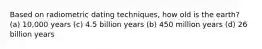 Based on radiometric dating techniques, how old is the earth? (a) 10,000 years (c) 4.5 billion years (b) 450 million years (d) 26 billion years