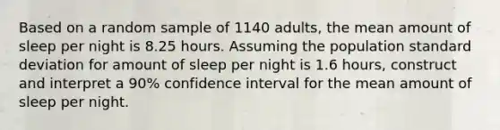 Based on a random sample of 1140 adults, the mean amount of sleep per night is 8.25 hours. Assuming the population standard deviation for amount of sleep per night is 1.6 hours, construct and interpret a 90% confidence interval for the mean amount of sleep per night.