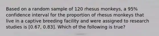 Based on a random sample of 120 rhesus monkeys, a 95% confidence interval for the proportion of rhesus monkeys that live in a captive breeding facility and were assigned to research studies is [0.67, 0.83]. Which of the following is true?