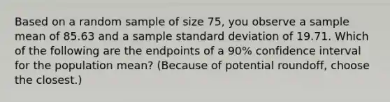 Based on a random sample of size 75, you observe a sample mean of 85.63 and a sample standard deviation of 19.71. Which of the following are the endpoints of a 90% confidence interval for the population mean? (Because of potential roundoff, choose the closest.)